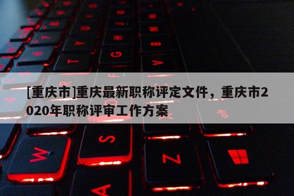 [重慶市]重慶最新職稱評定文件，重慶市2020年職稱評審工作方案