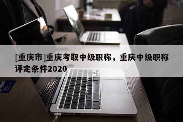 [重慶市]重慶考取中級職稱，重慶中級職稱評定條件2020
