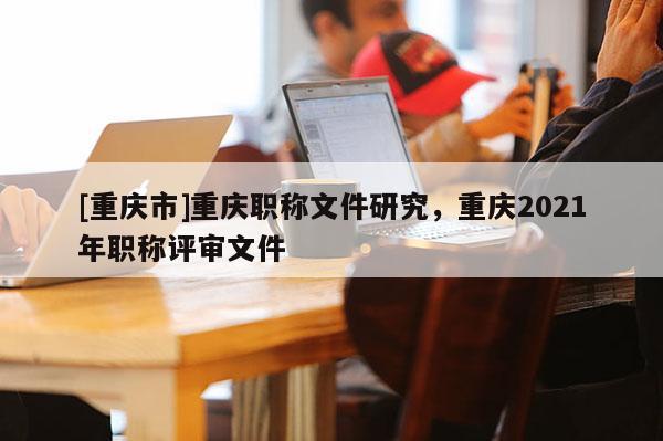 [重慶市]重慶職稱文件研究，重慶2021年職稱評審文件