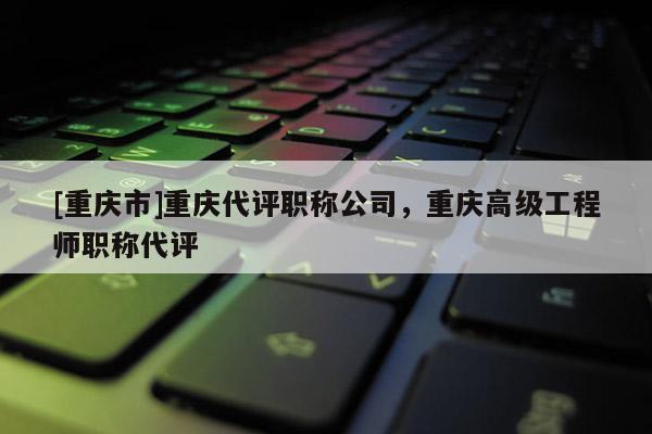 [重慶市]重慶代評(píng)職稱公司，重慶高級(jí)工程師職稱代評(píng)