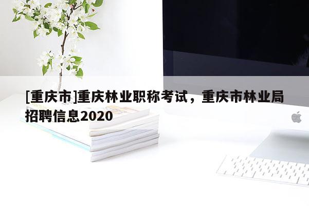 [重慶市]重慶林業(yè)職稱考試，重慶市林業(yè)局招聘信息2020