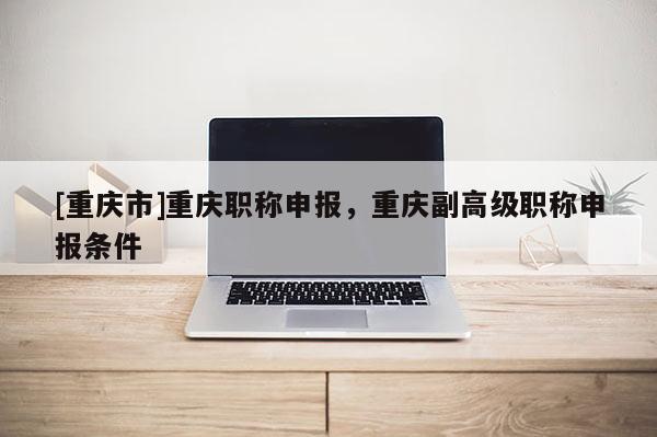 [重慶市]重慶職稱申報，重慶副高級職稱申報條件