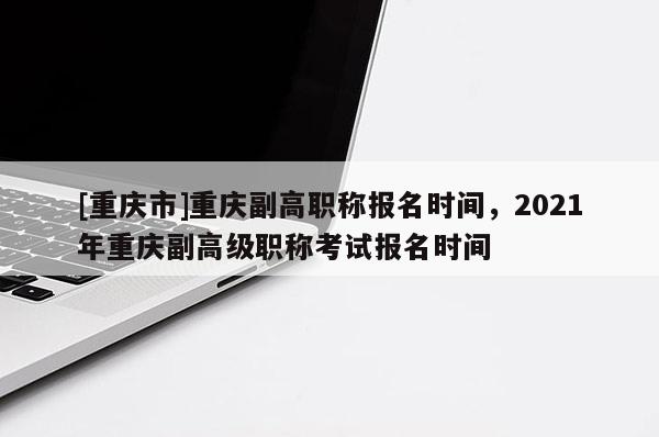 [重慶市]重慶副高職稱報名時間，2021年重慶副高級職稱考試報名時間