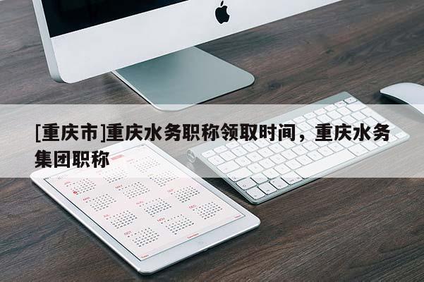 [重慶市]重慶水務(wù)職稱領(lǐng)取時(shí)間，重慶水務(wù)集團(tuán)職稱
