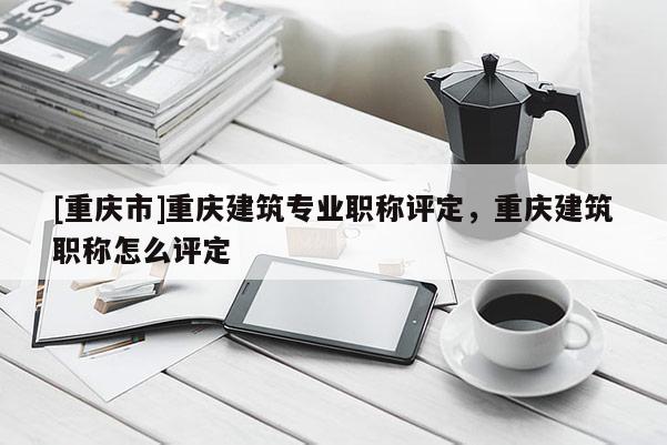 [重慶市]重慶建筑專業(yè)職稱評定，重慶建筑職稱怎么評定