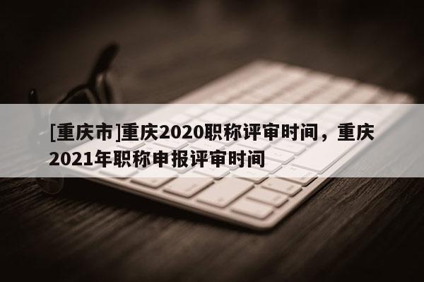 [重慶市]重慶2020職稱評(píng)審時(shí)間，重慶2021年職稱申報(bào)評(píng)審時(shí)間