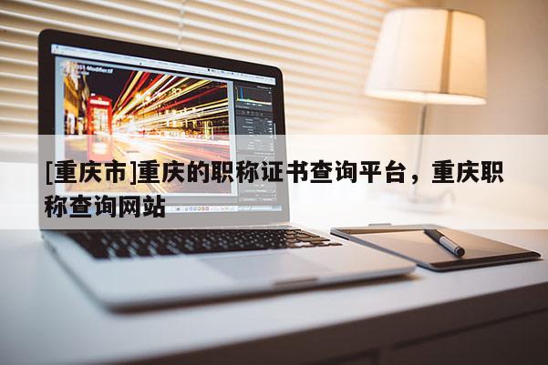 [重慶市]重慶的職稱證書查詢平臺，重慶職稱查詢網(wǎng)站