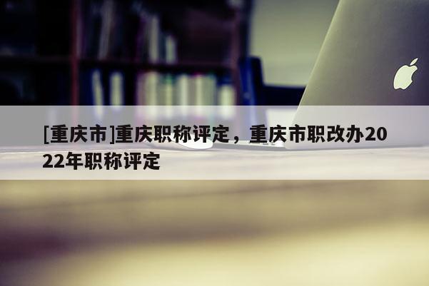 [重慶市]重慶職稱評定，重慶市職改辦2022年職稱評定