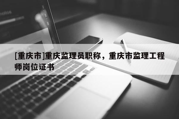 [重慶市]重慶監(jiān)理員職稱，重慶市監(jiān)理工程師崗位證書