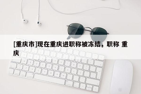 [重慶市]現(xiàn)在重慶進職稱被凍結(jié)，職稱 重慶