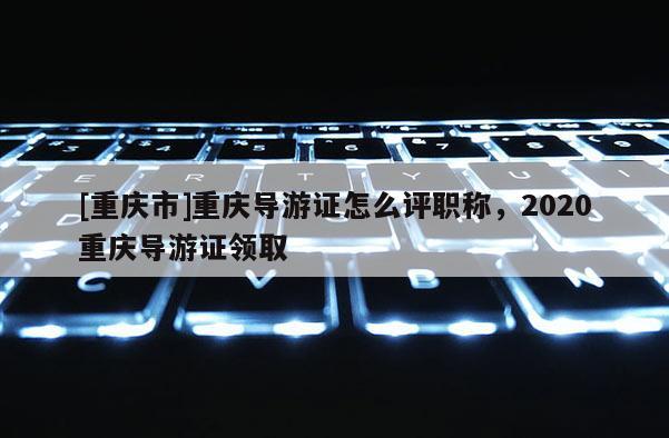 [重慶市]重慶導(dǎo)游證怎么評(píng)職稱，2020重慶導(dǎo)游證領(lǐng)取