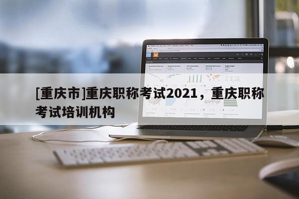 [重慶市]重慶職稱考試2021，重慶職稱考試培訓(xùn)機(jī)構(gòu)