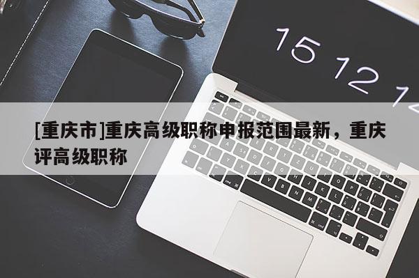 [重慶市]重慶高級(jí)職稱申報(bào)范圍最新，重慶評(píng)高級(jí)職稱