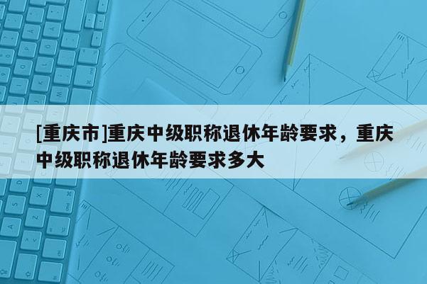 [重慶市]重慶中級職稱退休年齡要求，重慶中級職稱退休年齡要求多大