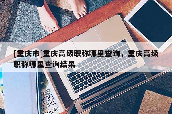 [重慶市]重慶高級(jí)職稱哪里查詢，重慶高級(jí)職稱哪里查詢結(jié)果