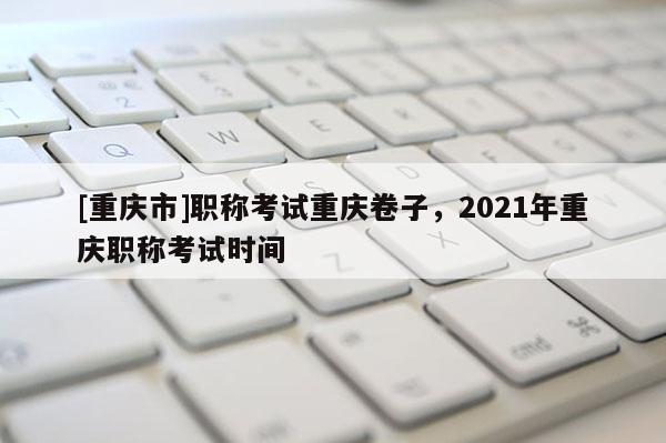 [重慶市]職稱(chēng)考試重慶卷子，2021年重慶職稱(chēng)考試時(shí)間