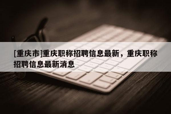 [重慶市]重慶職稱招聘信息最新，重慶職稱招聘信息最新消息