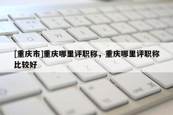 [重慶市]重慶哪里評職稱，重慶哪里評職稱比較好