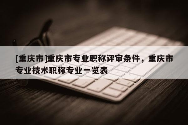 [重慶市]重慶市專業(yè)職稱評審條件，重慶市專業(yè)技術(shù)職稱專業(yè)一覽表