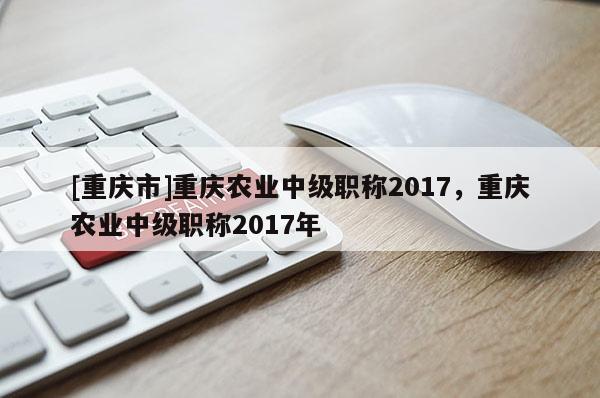 [重慶市]重慶農(nóng)業(yè)中級職稱2017，重慶農(nóng)業(yè)中級職稱2017年