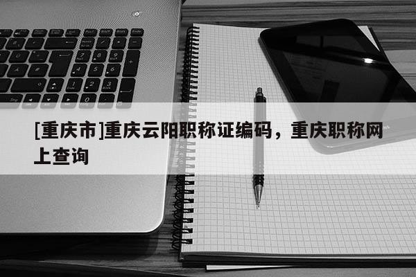 [重慶市]重慶云陽職稱證編碼，重慶職稱網(wǎng)上查詢