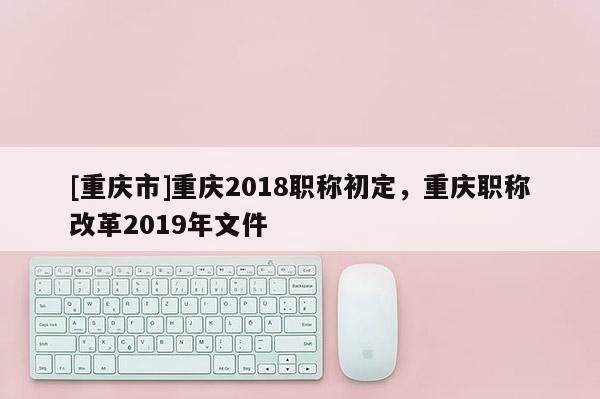 [重慶市]重慶2018職稱初定，重慶職稱改革2019年文件