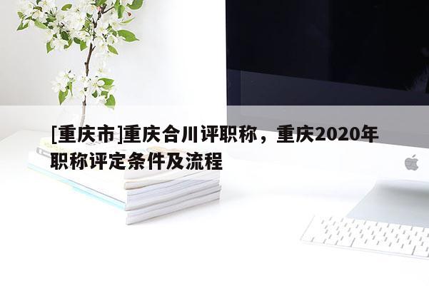 [重慶市]重慶合川評職稱，重慶2020年職稱評定條件及流程