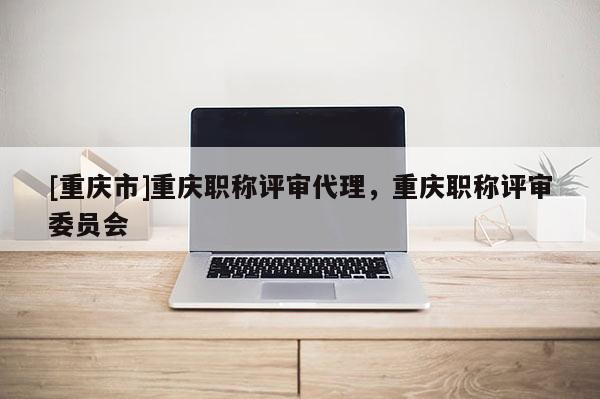 [重慶市]重慶職稱評審代理，重慶職稱評審委員會