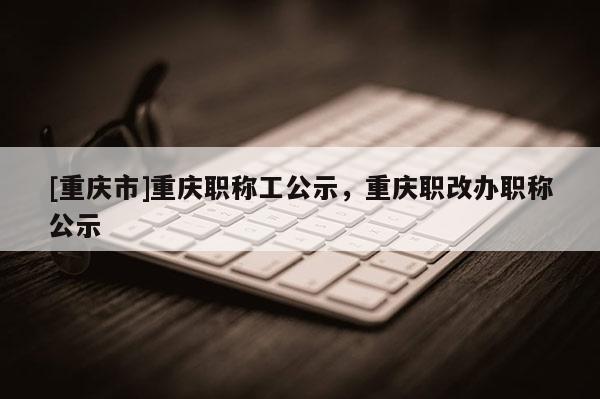 [重慶市]重慶職稱工公示，重慶職改辦職稱公示