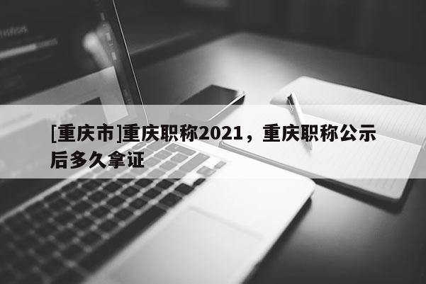 [重慶市]重慶職稱2021，重慶職稱公示后多久拿證