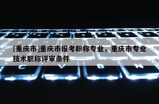 [重慶市]重慶市報考職稱專業(yè)，重慶市專業(yè)技術(shù)職稱評審條件