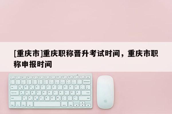[重慶市]重慶職稱晉升考試時(shí)間，重慶市職稱申報(bào)時(shí)間