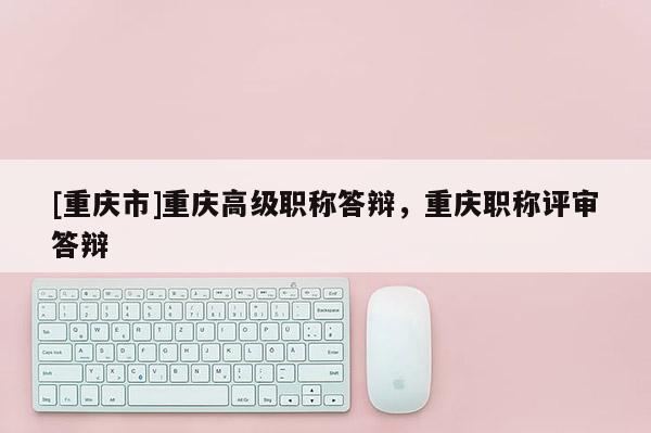 [重慶市]重慶高級(jí)職稱答辯，重慶職稱評(píng)審答辯