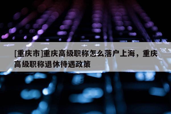 [重慶市]重慶高級(jí)職稱怎么落戶上海，重慶高級(jí)職稱退休待遇政策