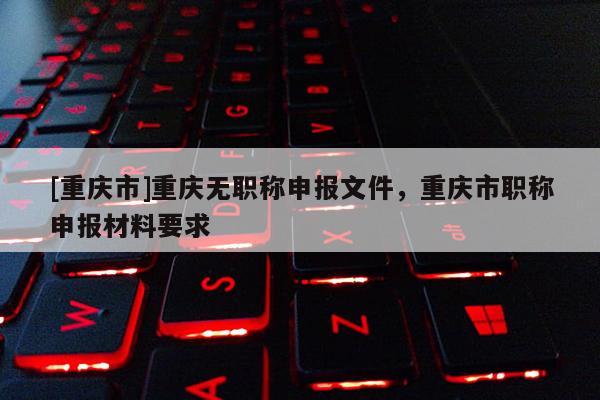 [重慶市]重慶無職稱申報文件，重慶市職稱申報材料要求