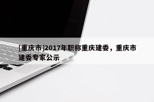[重慶市]2017年職稱重慶建委，重慶市建委專家公示