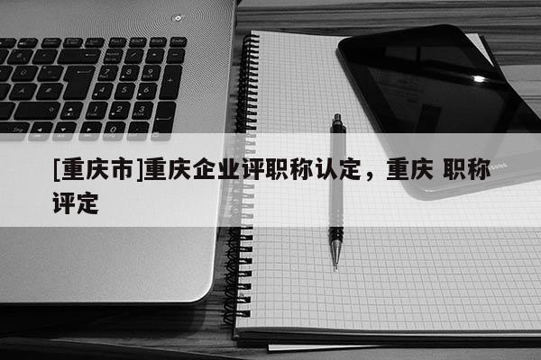 [重慶市]重慶企業(yè)評職稱認(rèn)定，重慶 職稱評定