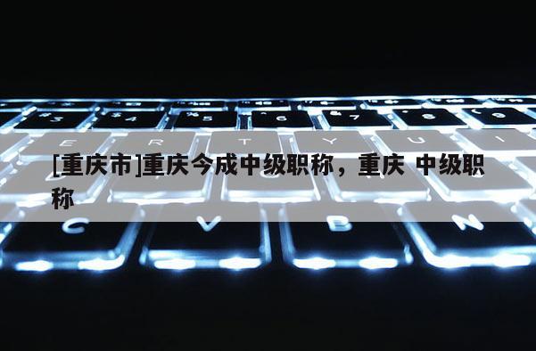 [重慶市]重慶今成中級(jí)職稱，重慶 中級(jí)職稱