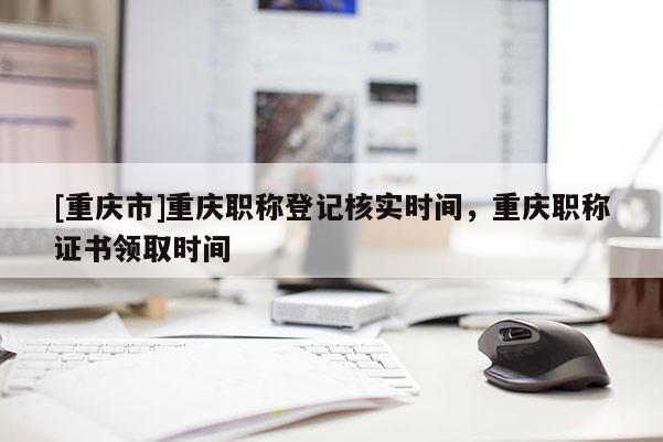 [重慶市]重慶職稱登記核實時間，重慶職稱證書領取時間