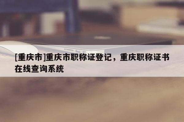 [重慶市]重慶市職稱證登記，重慶職稱證書在線查詢系統(tǒng)
