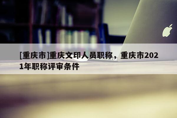 [重慶市]重慶文印人員職稱(chēng)，重慶市2021年職稱(chēng)評(píng)審條件