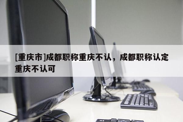 [重慶市]成都職稱重慶不認(rèn)，成都職稱認(rèn)定重慶不認(rèn)可