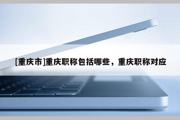 [重慶市]重慶職稱包括哪些，重慶職稱對應(yīng)