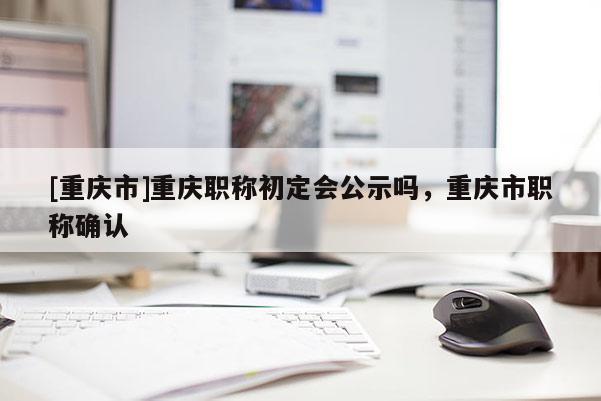 [重慶市]重慶職稱初定會公示嗎，重慶市職稱確認