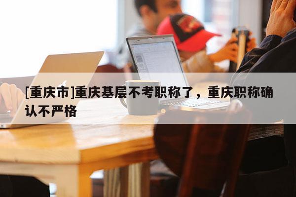 [重慶市]重慶基層不考職稱了，重慶職稱確認(rèn)不嚴(yán)格