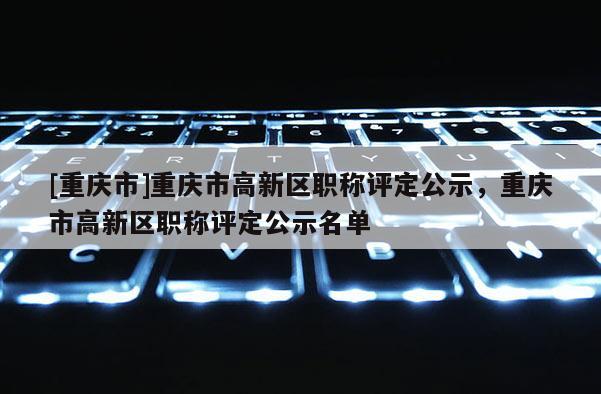 [重慶市]重慶市高新區(qū)職稱評(píng)定公示，重慶市高新區(qū)職稱評(píng)定公示名單