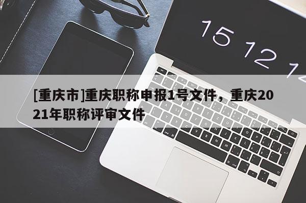 [重慶市]重慶職稱申報1號文件，重慶2021年職稱評審文件