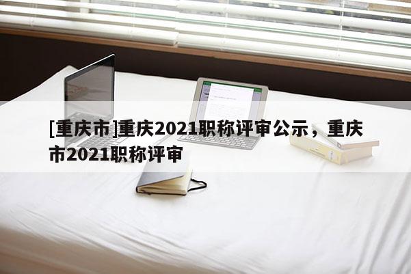 [重慶市]重慶2021職稱評(píng)審公示，重慶市2021職稱評(píng)審