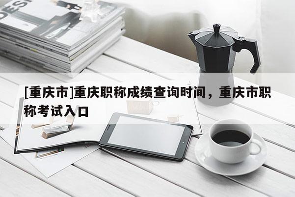 [重慶市]重慶職稱成績查詢時間，重慶市職稱考試入口