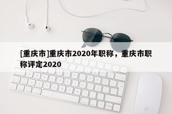 [重慶市]重慶市2020年職稱，重慶市職稱評定2020